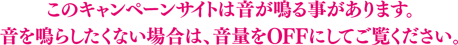 このキャンペーンサイトは音が鳴る事があります。音を鳴らしたくない場合は、音量をOFFにしてご覧ください。