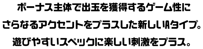 ボーナス主体で出玉を獲得するゲーム性にさらなるアクセントをプラスした新しいAタイプ。遊びやすいスペックに楽しい刺激をプラス。