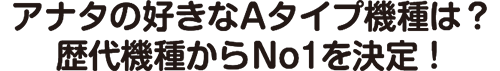 アナタの好きなAタイプ機種は？歴代機種からNo1を決定！